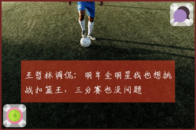 王哲林调侃：明年全明星我也想挑战扣篮王，三分赛也没问题