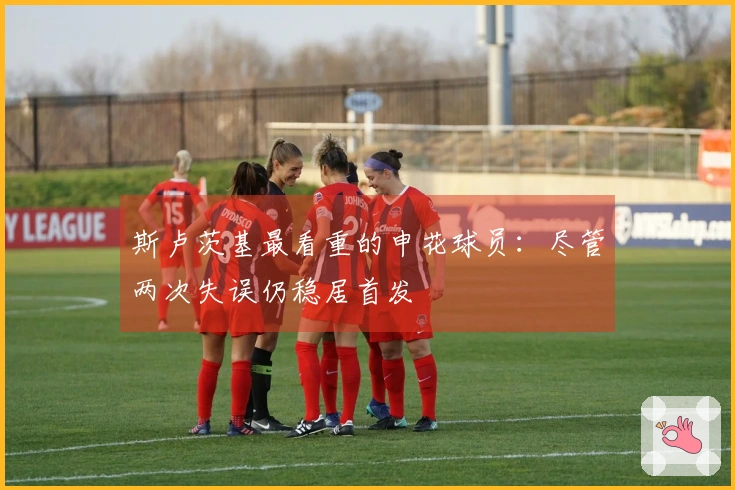 斯卢茨基最看重的申花球员：尽管两次失误仍稳居首发