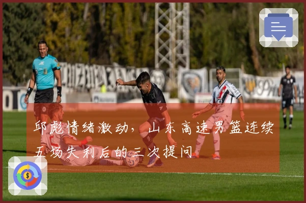 邱彪情绪激动，山东高速男篮连续五场失利后的三次提问