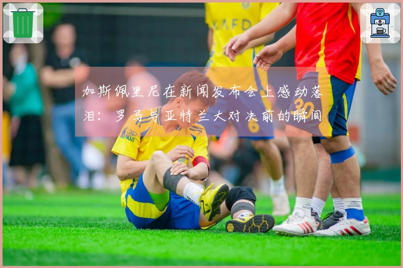 加斯佩里尼在新闻发布会上感动落泪：罗马与亚特兰大对决前的瞬间