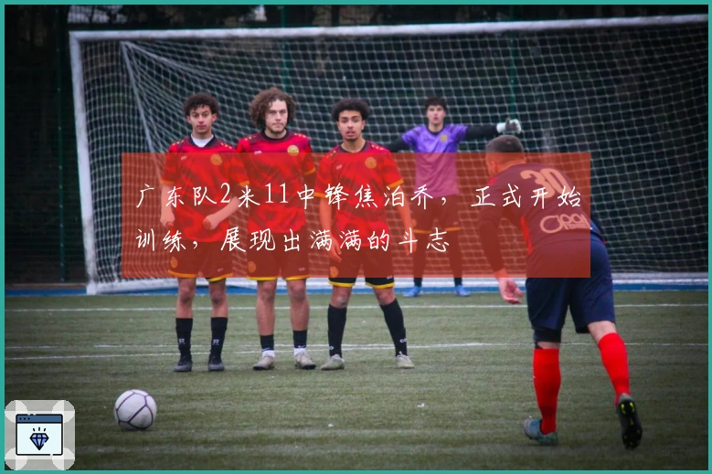 广东队2米11中锋焦泊乔，正式开始训练，展现出满满的斗志