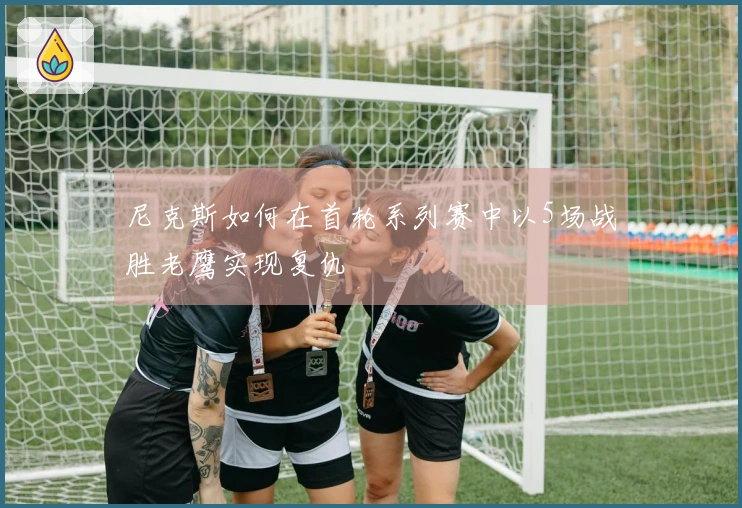尼克斯如何在首轮系列赛中以5场战胜老鹰实现复仇