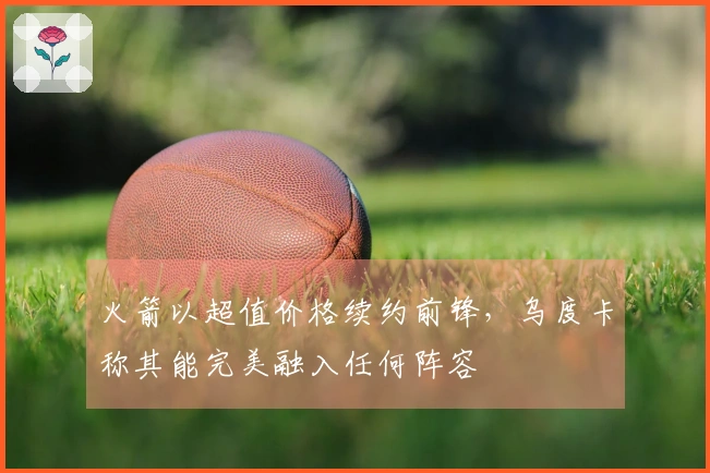 火箭以超值价格续约前锋，乌度卡称其能完美融入任何阵容