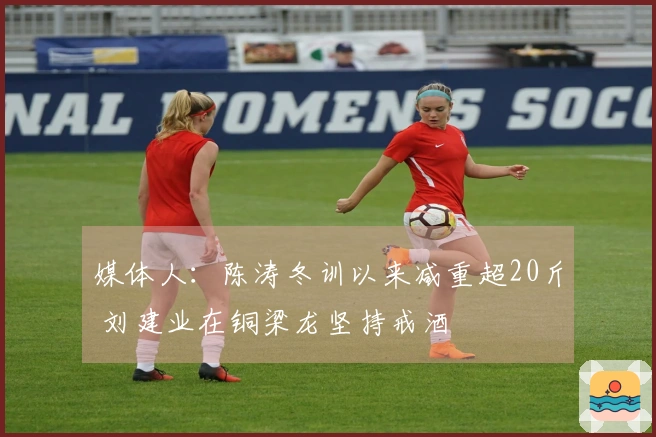 媒体人：陈涛冬训以来减重超20斤 刘建业在铜梁龙坚持戒酒