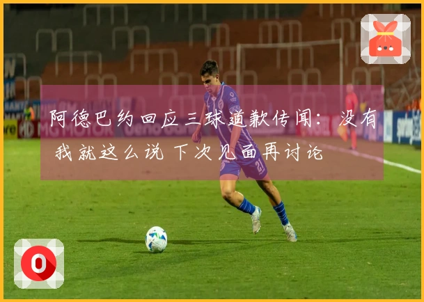 阿德巴约回应三球道歉传闻：没有 我就这么说 下次见面再讨论