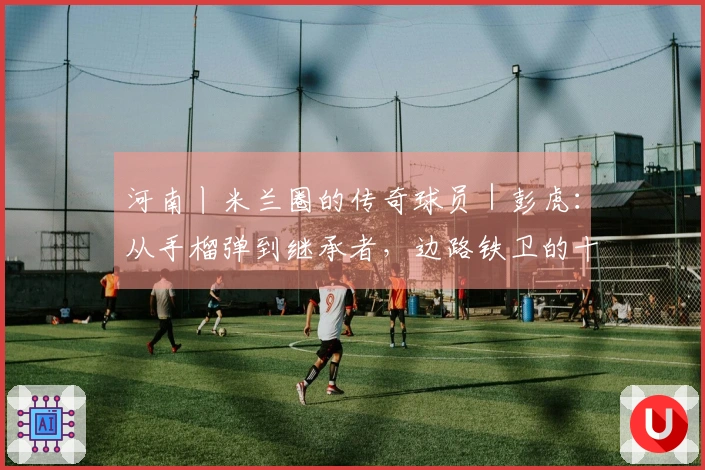 河南丨米兰圈的传奇球员｜彭虎：从手榴弹到继承者，边路铁卫的十六年红黑征程