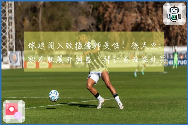 球迷闯入致摄像师受伤！德天空：欧足联展开调查，拜仁或面临处罚