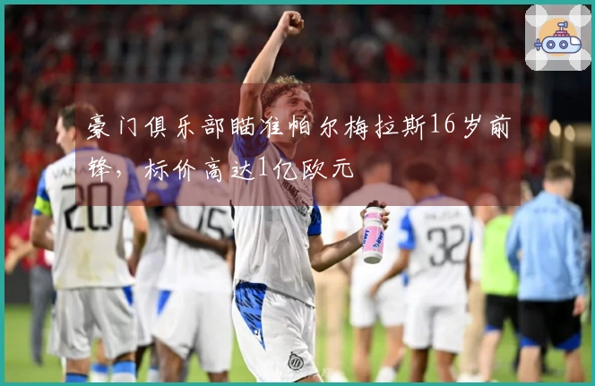 豪门俱乐部瞄准帕尔梅拉斯16岁前锋，标价高达1亿欧元