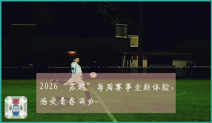 2026“苏超”每周赛事全新体验，感受青春满分