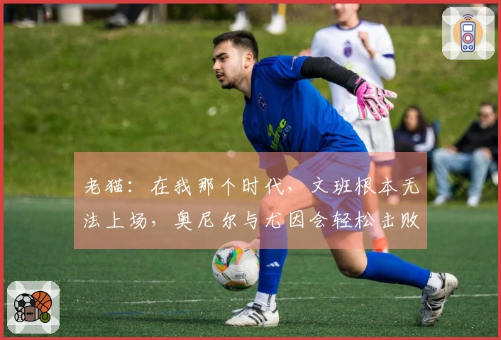 老猫：在我那个时代，文班根本无法上场，奥尼尔与尤因会轻松击败他