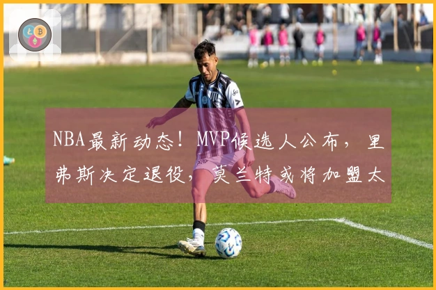 NBA最新动态！MVP候选人公布，里弗斯决定退役，莫兰特或将加盟太阳