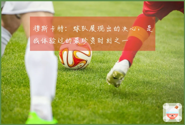 穆斯卡特：球队展现出的决心，是我体验过的最珍贵时刻之一