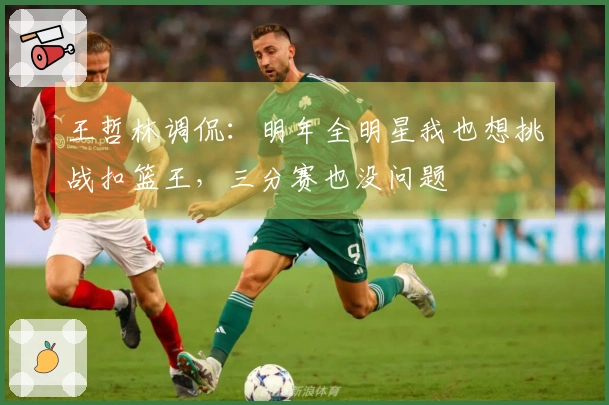 王哲林调侃：明年全明星我也想挑战扣篮王，三分赛也没问题