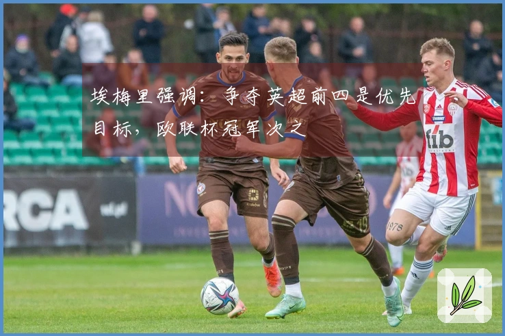 埃梅里强调：争夺英超前四是优先目标，欧联杯冠军次之