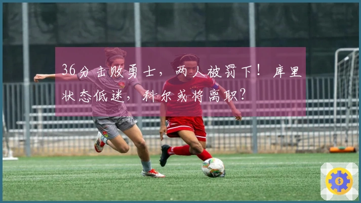 36分击败勇士，两人被罚下！库里状态低迷，科尔或将离职？