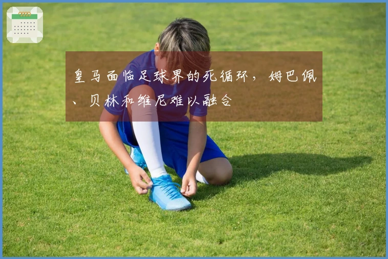 皇马面临足球界的死循环，姆巴佩、贝林和维尼难以融合