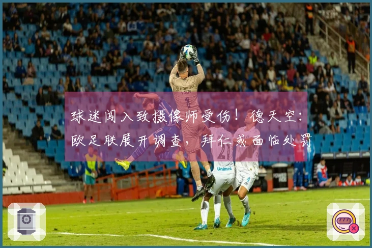 球迷闯入致摄像师受伤！德天空：欧足联展开调查，拜仁或面临处罚