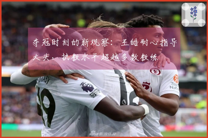 夺冠时刻的新观察：王皓耐心指导大头，执教水平超越多数教练