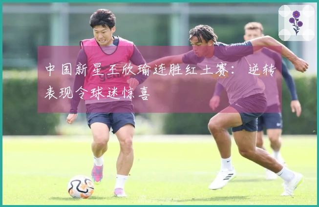 中国新星王欣瑜连胜红土赛：逆转表现令球迷惊喜