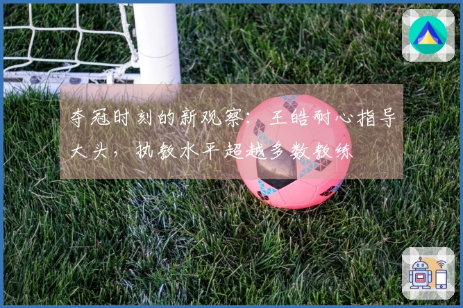 夺冠时刻的新观察：王皓耐心指导大头，执教水平超越多数教练