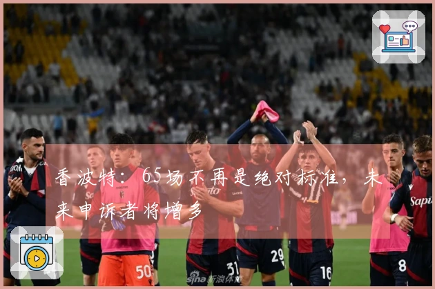 香波特：65场不再是绝对标准，未来申诉者将增多