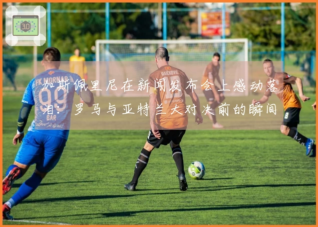加斯佩里尼在新闻发布会上感动落泪：罗马与亚特兰大对决前的瞬间